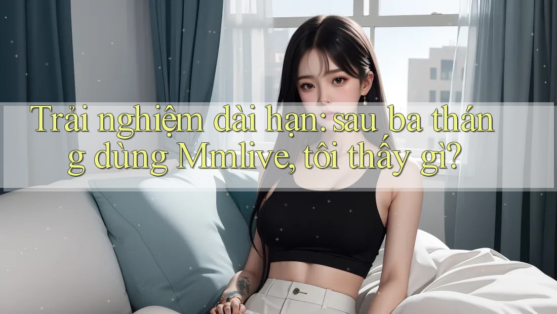 Trải nghiệm dài hạn: sau ba tháng dùng Mmlive, tôi thấy gì?