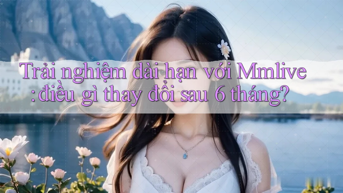 Trải nghiệm dài hạn với Mmlive: điều gì thay đổi sau 6 tháng?