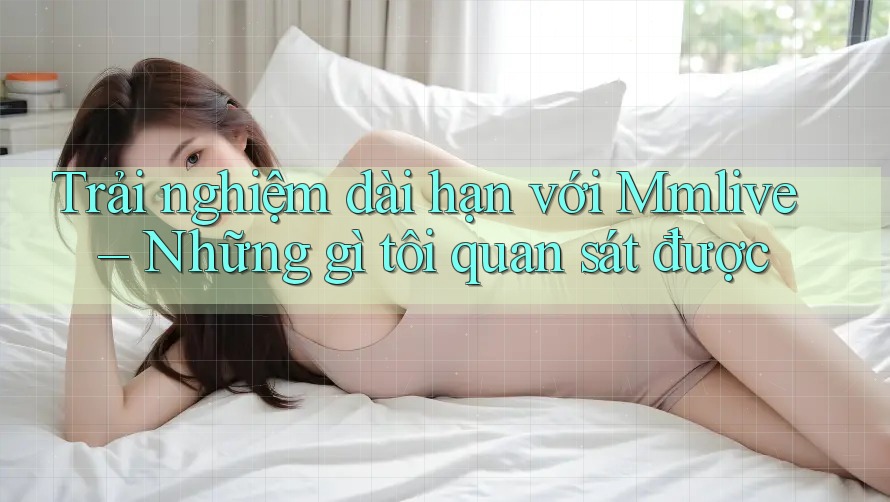 Trải nghiệm dài hạn với Mmlive – Những gì tôi quan sát được