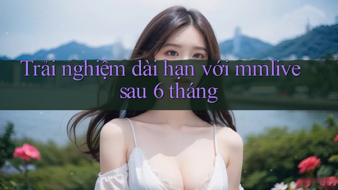 Trải nghiệm dài hạn với mmlive sau 6 tháng