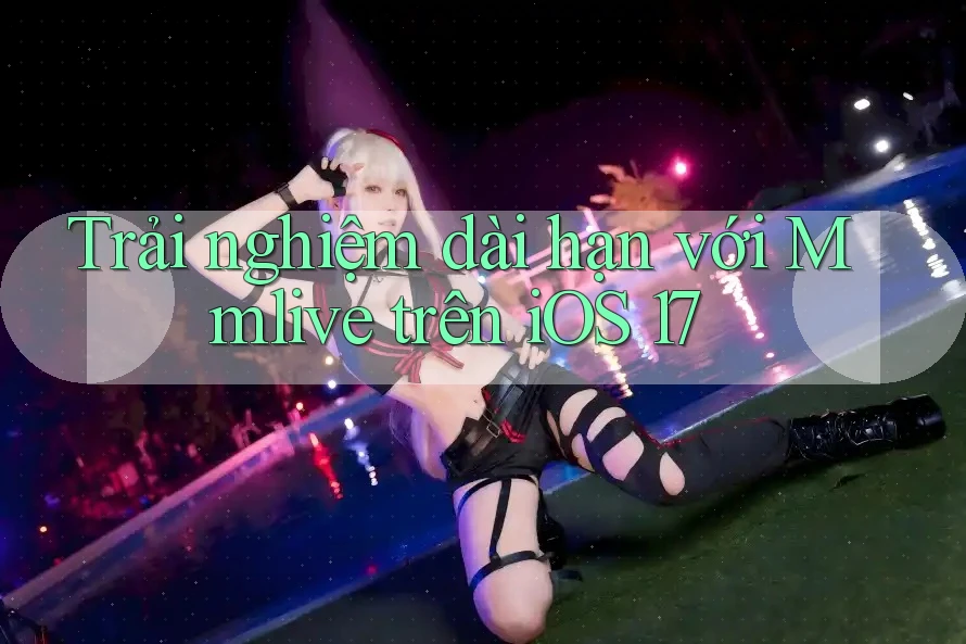 Trải nghiệm dài hạn với Mmlive trên iOS 17