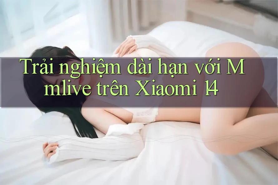 Trải nghiệm dài hạn với Mmlive trên Xiaomi 14