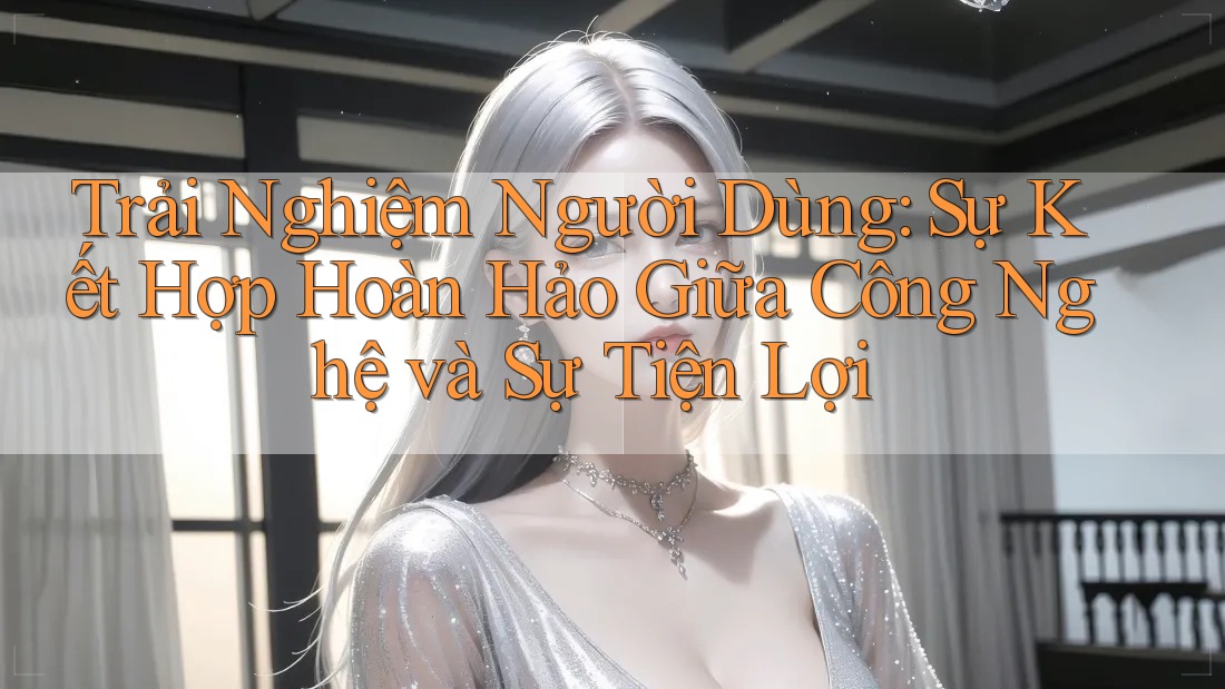Trải Nghiệm Người Dùng: Sự Kết Hợp Hoàn Hảo Giữa Công Nghệ và Sự Tiện Lợi