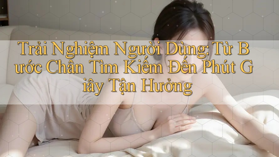 Trải Nghiệm Người Dùng: Từ Bước Chân Tìm Kiếm Đến Phút Giây Tận Hưởng