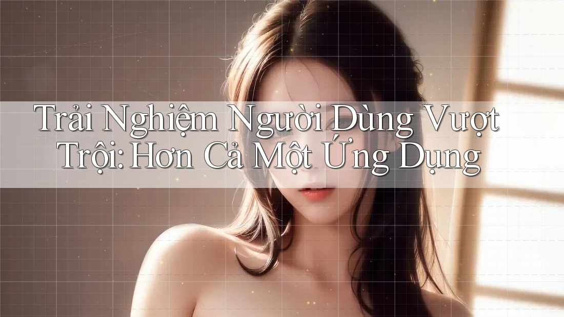 Trải Nghiệm Người Dùng Vượt Trội: Hơn Cả Một Ứng Dụng
