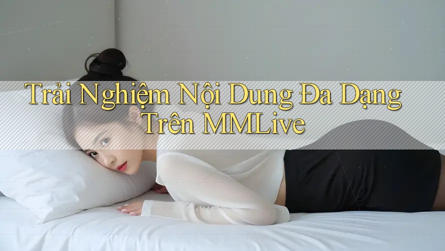 Trải Nghiệm Nội Dung Đa Dạng Trên MMLive