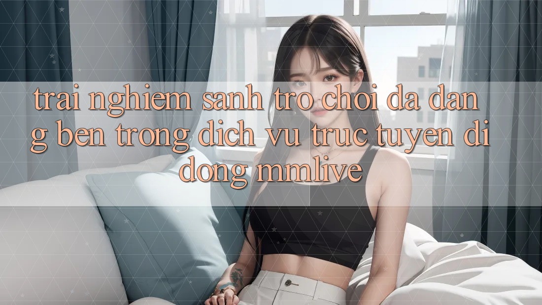 Trải nghiệm Sảnh Trò chơi Đa Dạng Bên Trong Dịch vụ trực tuyến di động MMLive