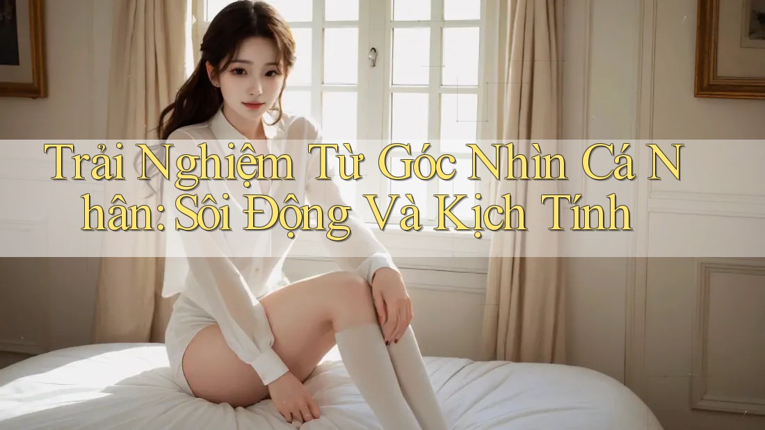 Trải Nghiệm Từ Góc Nhìn Cá Nhân: Sôi Động Và Kịch Tính