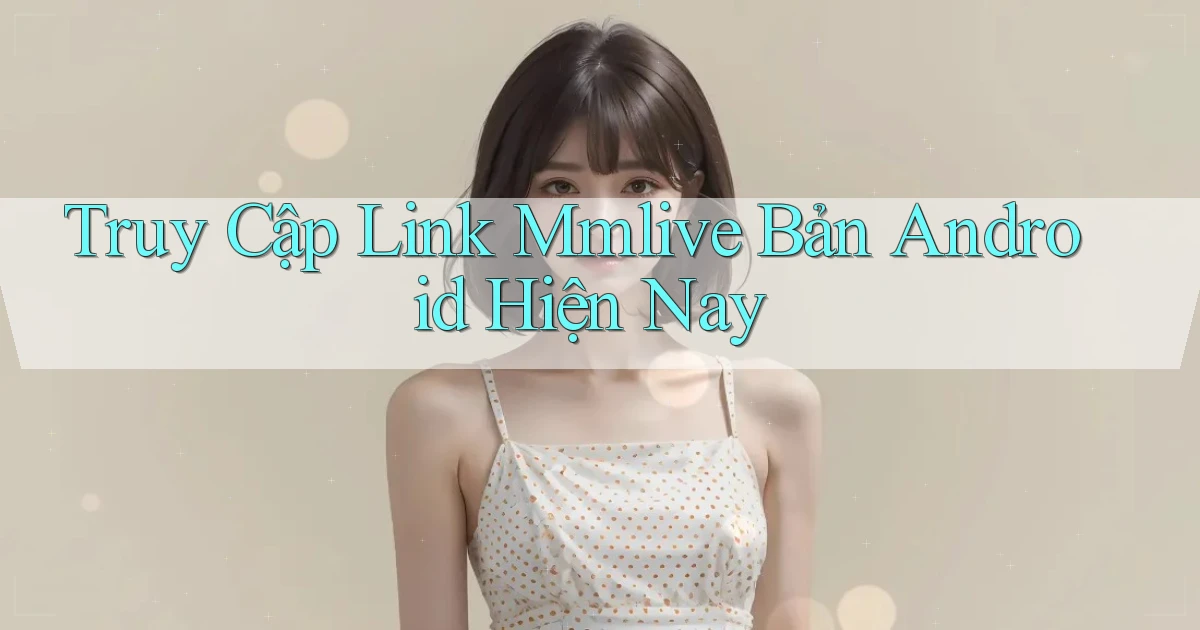 truy cập link mmlive bản android hiện nay