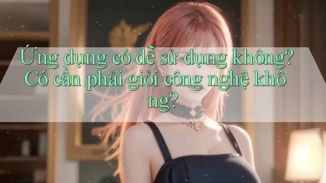 Ứng dụng có dễ sử dụng không? Có cần phải giỏi công nghệ không?