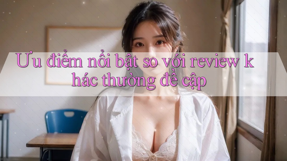 Ưu điểm nổi bật so với review khác thường đề cập