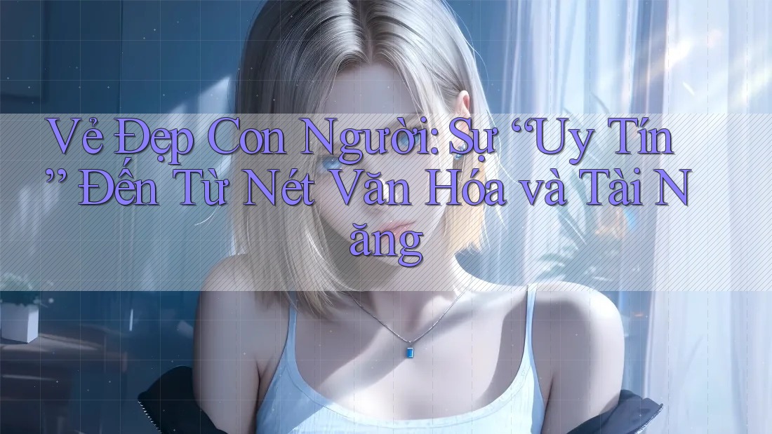 Vẻ Đẹp Con Người: Sự “Uy Tín” Đến Từ Nét Văn Hóa và Tài Năng