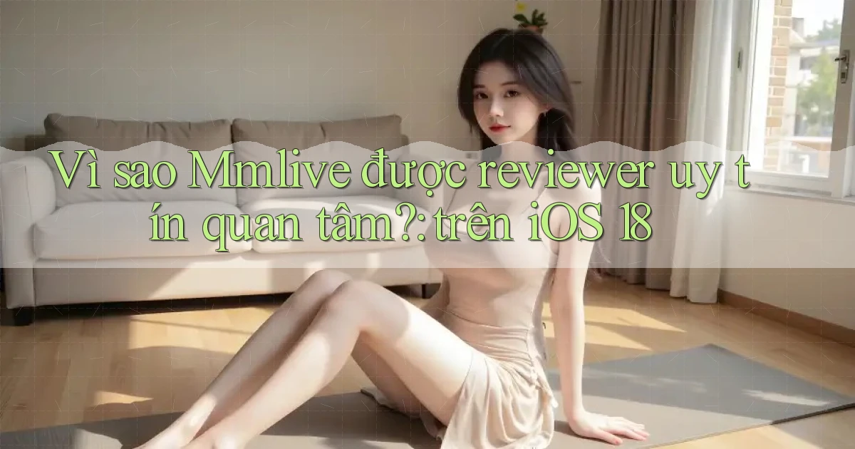Vì sao Mmlive được reviewer uy tín quan tâm trên iOS 18