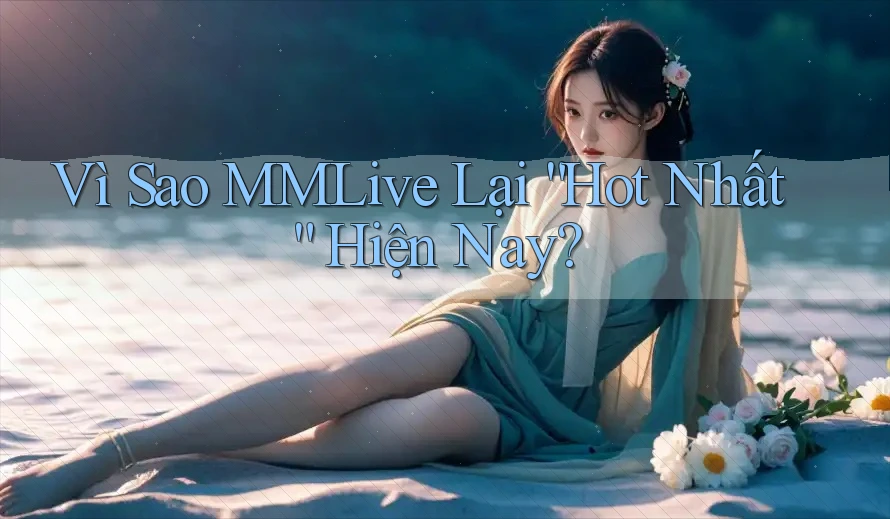 Vì Sao MMLive Lại “Hot Nhất” Hiện Nay?