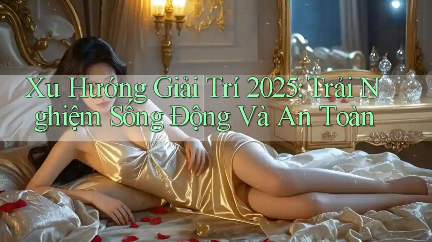 Xu Hướng Giải Trí 2025: Trải Nghiệm Sống Động Và An Toàn